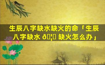 生辰八字缺水缺火的命「生辰八字缺水 🦁 缺火怎么办」